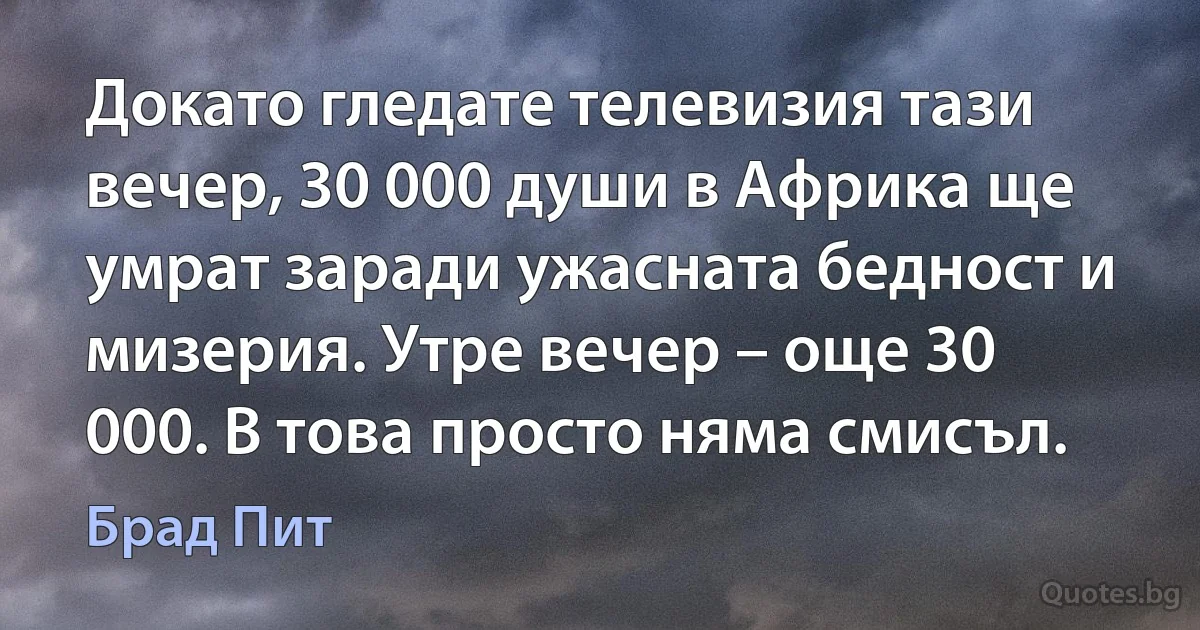 Докато гледате телевизия тази вечер, 30 000 души в Африка ще умрат заради ужасната бедност и мизерия. Утре вечер – още 30 000. В това просто няма смисъл. (Брад Пит)