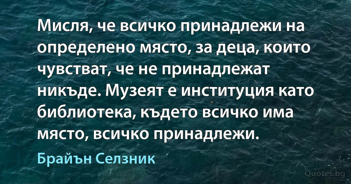 Мисля, че всичко принадлежи на определено място, за деца, които чувстват, че не принадлежат никъде. Музеят е институция като библиотека, където всичко има място, всичко принадлежи. (Брайън Селзник)