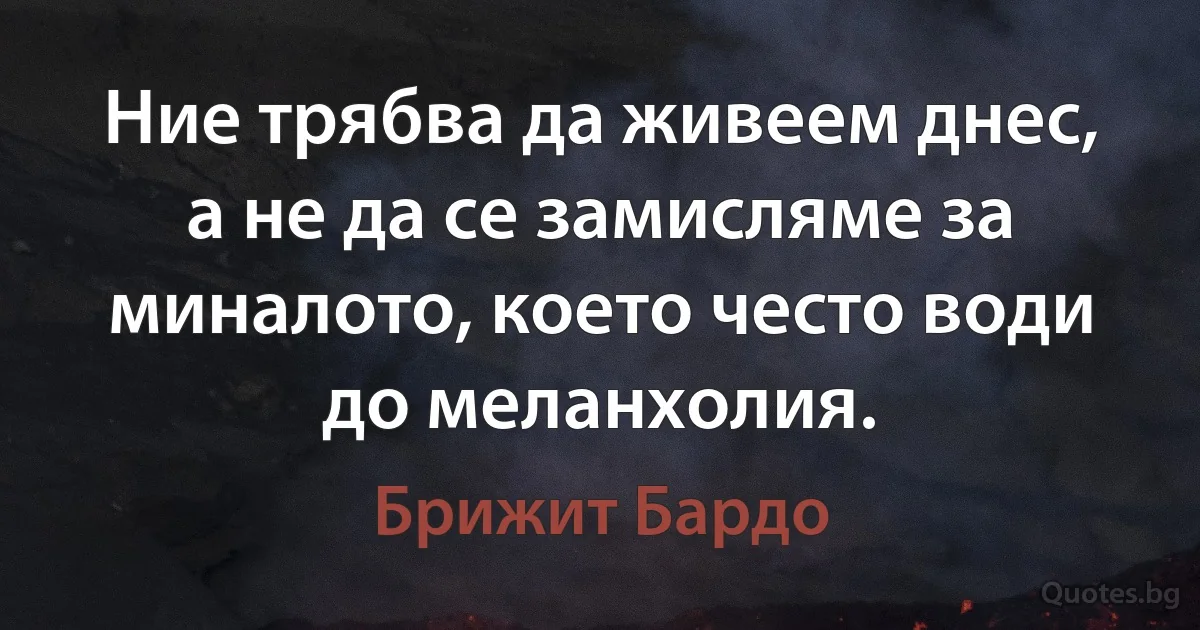 Ние трябва да живеем днес, а не да се замисляме за миналото, което често води до меланхолия. (Брижит Бардо)