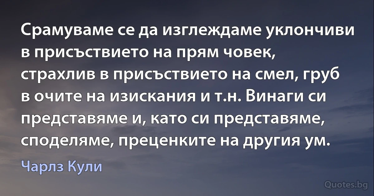 Срамуваме се да изглеждаме уклончиви в присъствието на прям човек, страхлив в присъствието на смел, груб в очите на изискания и т.н. Винаги си представяме и, като си представяме, споделяме, преценките на другия ум. (Чарлз Кули)