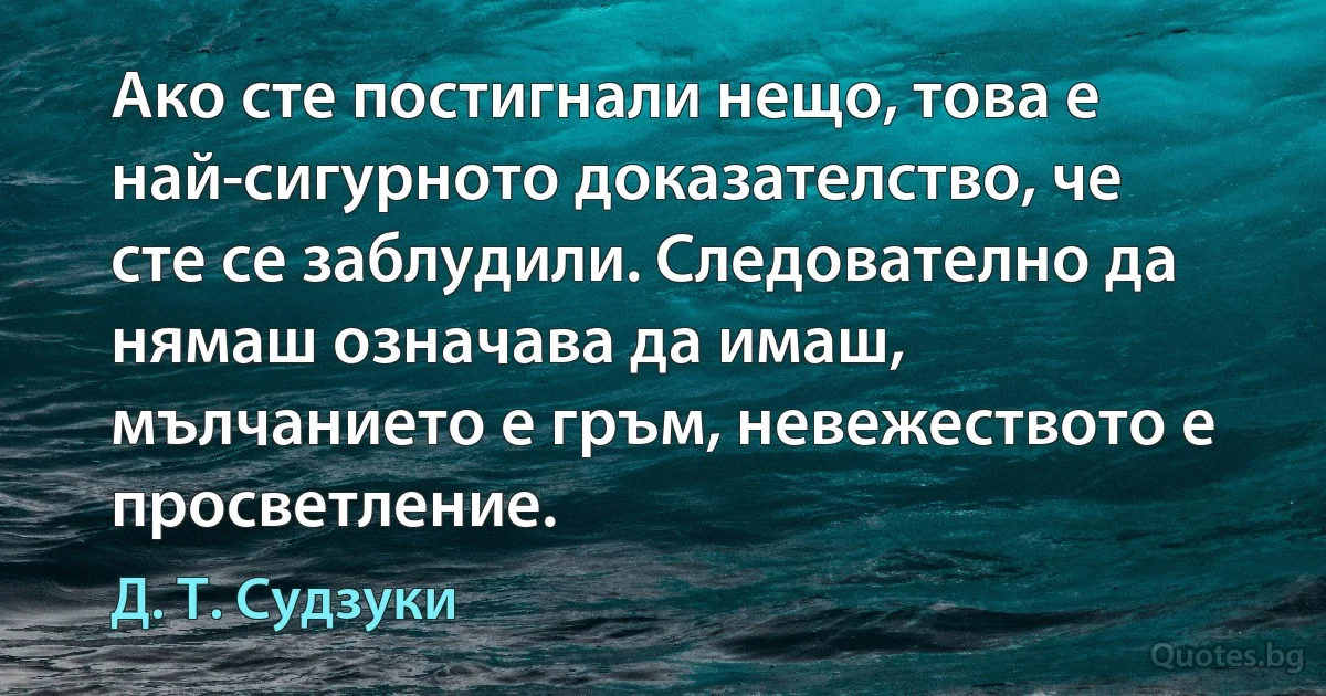 Ако сте постигнали нещо, това е най-сигурното доказателство, че сте се заблудили. Следователно да нямаш означава да имаш, мълчанието е гръм, невежеството е просветление. (Д. Т. Судзуки)