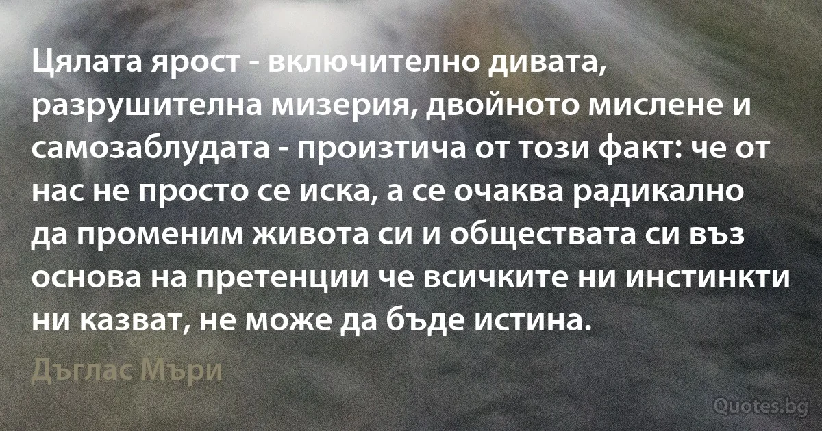 Цялата ярост - включително дивата, разрушителна мизерия, двойното мислене и самозаблудата - произтича от този факт: че от нас не просто се иска, а се очаква радикално да променим живота си и обществата си въз основа на претенции че всичките ни инстинкти ни казват, не може да бъде истина. (Дъглас Мъри)