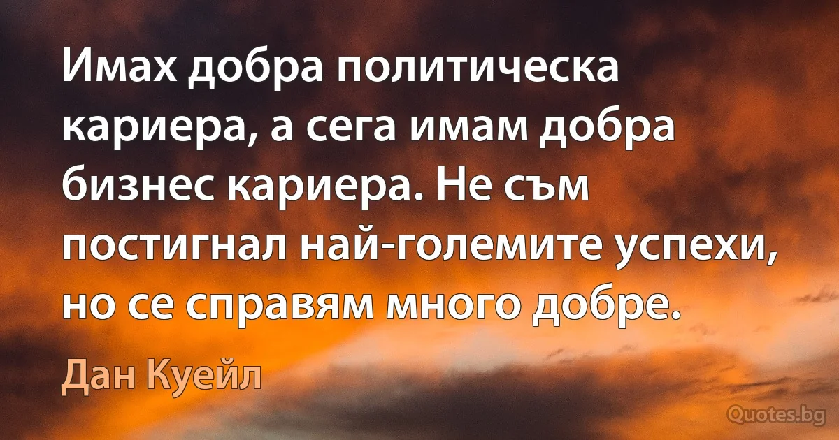 Имах добра политическа кариера, а сега имам добра бизнес кариера. Не съм постигнал най-големите успехи, но се справям много добре. (Дан Куейл)