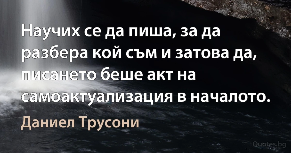 Научих се да пиша, за да разбера кой съм и затова да, писането беше акт на самоактуализация в началото. (Даниел Трусони)