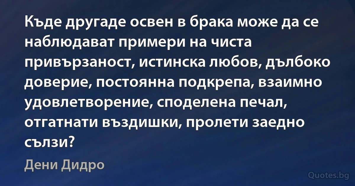 Къде другаде освен в брака може да се наблюдават примери на чиста привързаност, истинска любов, дълбоко доверие, постоянна подкрепа, взаимно удовлетворение, споделена печал, отгатнати въздишки, пролети заедно сълзи? (Дени Дидро)