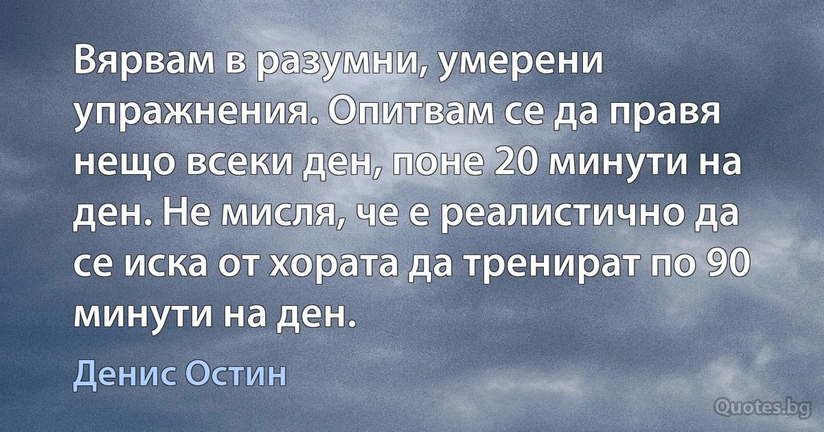 Вярвам в разумни, умерени упражнения. Опитвам се да правя нещо всеки ден, поне 20 минути на ден. Не мисля, че е реалистично да се иска от хората да тренират по 90 минути на ден. (Денис Остин)