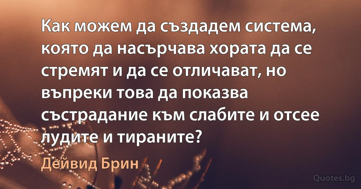 Как можем да създадем система, която да насърчава хората да се стремят и да се отличават, но въпреки това да показва състрадание към слабите и отсее лудите и тираните? (Дейвид Брин)