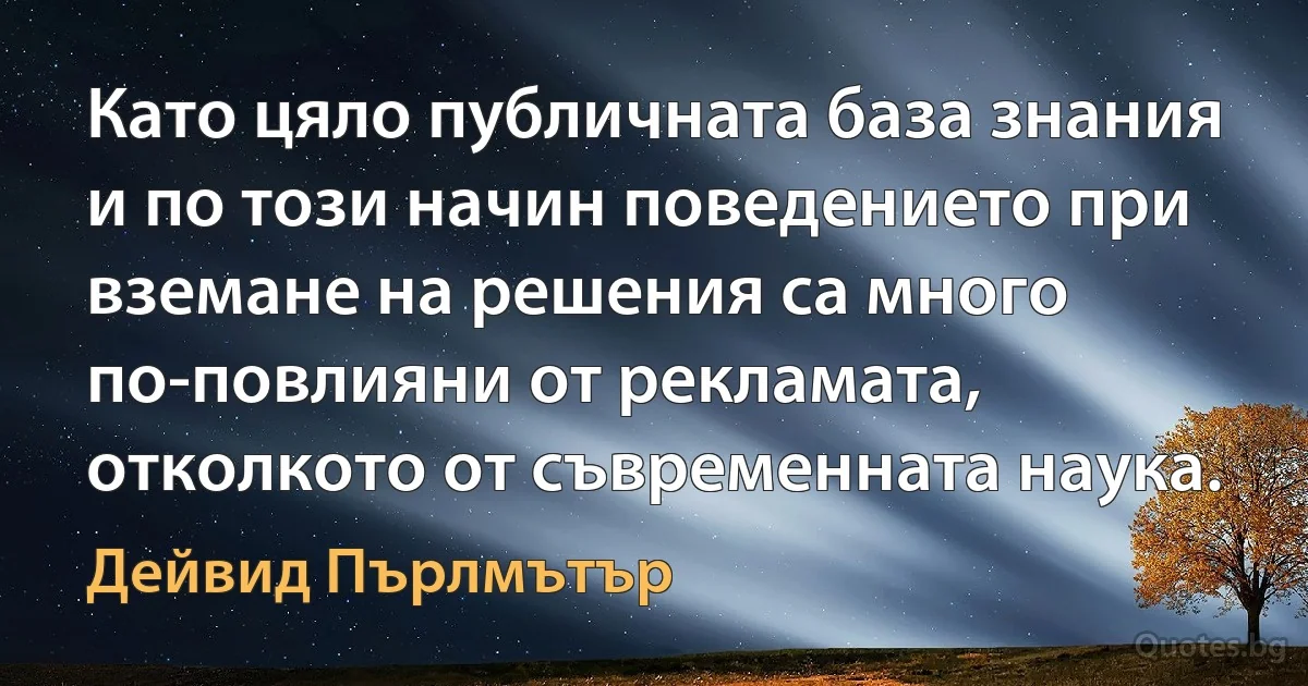 Като цяло публичната база знания и по този начин поведението при вземане на решения са много по-повлияни от рекламата, отколкото от съвременната наука. (Дейвид Пърлмътър)