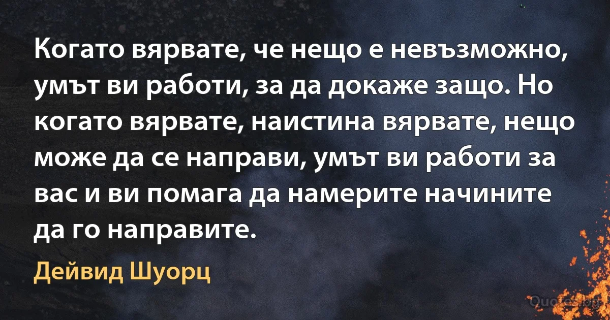 Когато вярвате, че нещо е невъзможно, умът ви работи, за да докаже защо. Но когато вярвате, наистина вярвате, нещо може да се направи, умът ви работи за вас и ви помага да намерите начините да го направите. (Дейвид Шуорц)