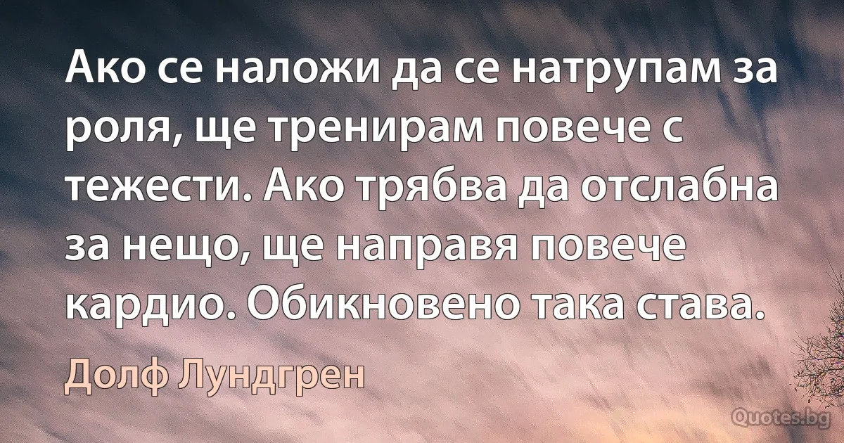 Ако се наложи да се натрупам за роля, ще тренирам повече с тежести. Ако трябва да отслабна за нещо, ще направя повече кардио. Обикновено така става. (Долф Лундгрен)