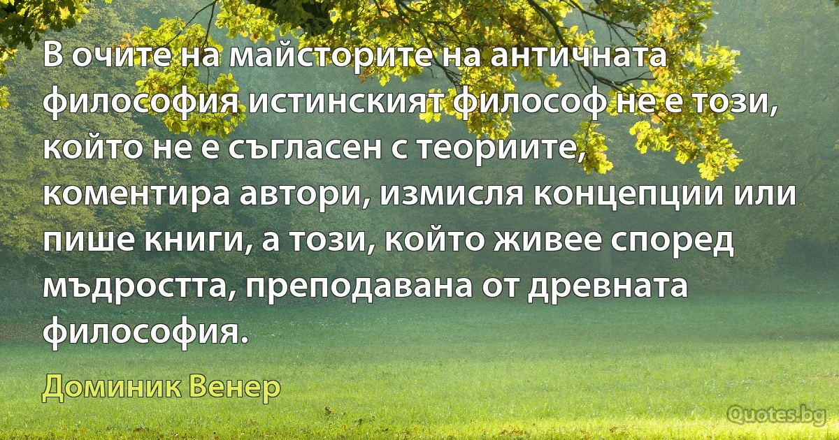 В очите на майсторите на античната философия истинският философ не е този, който не е съгласен с теориите, коментира автори, измисля концепции или пише книги, а този, който живее според мъдростта, преподавана от древната философия. (Доминик Венер)