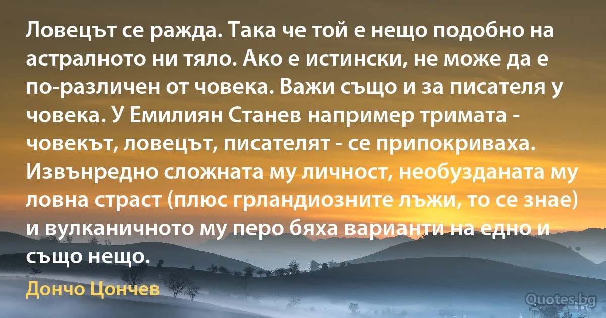 Ловецът се ражда. Така че той е нещо подобно на астралното ни тяло. Ако е истински, не може да е по-различен от човека. Важи също и за писателя у човека. У Емилиян Станев например тримата - човекът, ловецът, писателят - се припокриваха. Извънредно сложната му личност, необузданата му ловна страст (плюс грландиозните лъжи, то се знае) и вулканичното му перо бяха варианти на едно и също нещо. (Дончо Цончев)