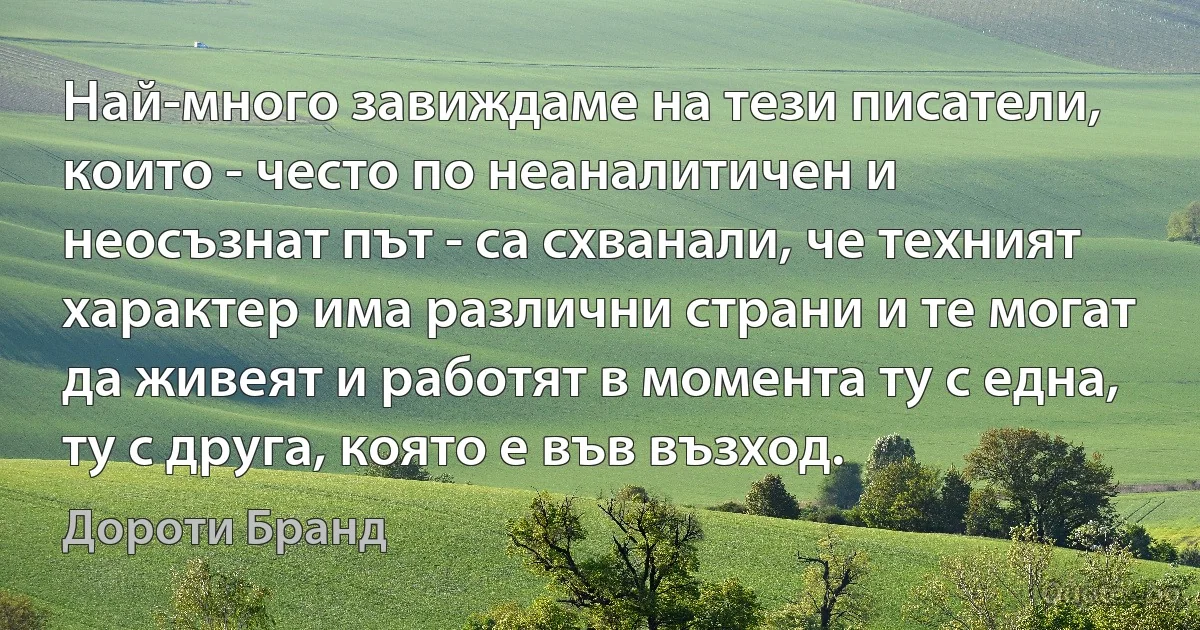 Най-много завиждаме на тези писатели, които - често по неаналитичен и неосъзнат път - са схванали, че техният характер има различни страни и те могат да живеят и работят в момента ту с една, ту с друга, която е във възход. (Дороти Бранд)