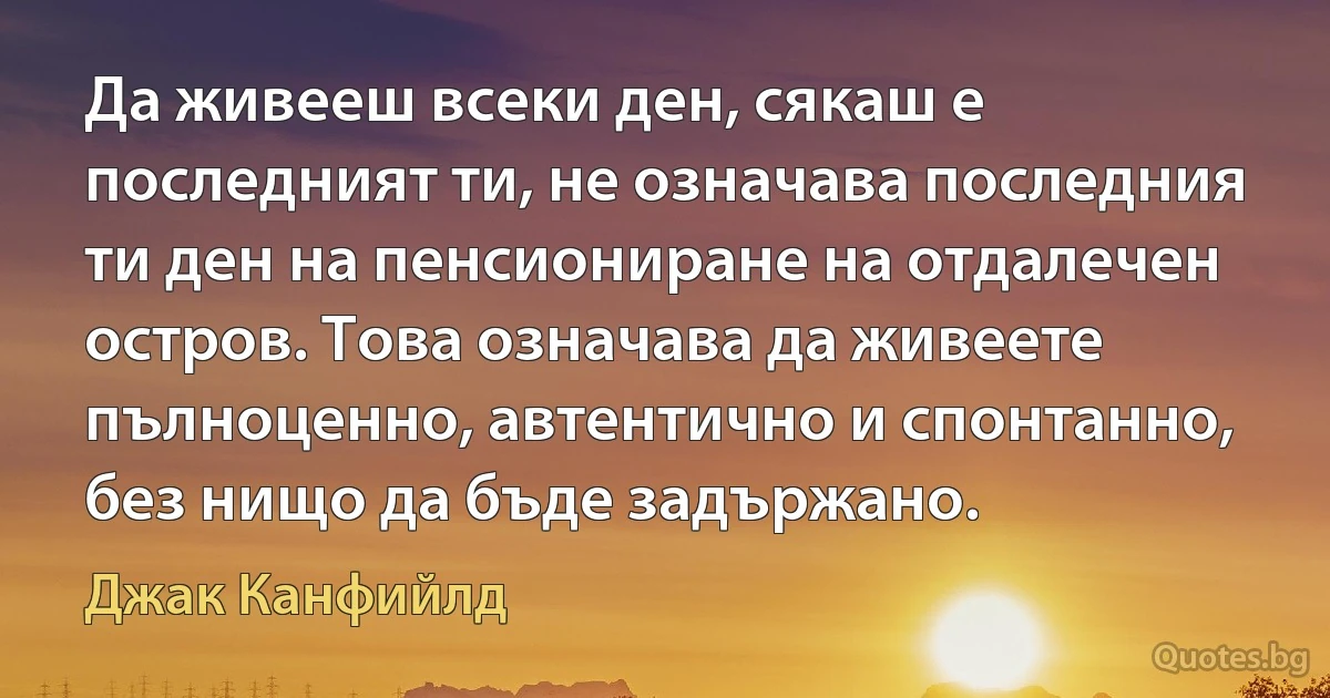 Да живееш всеки ден, сякаш е последният ти, не означава последния ти ден на пенсиониране на отдалечен остров. Това означава да живеете пълноценно, автентично и спонтанно, без нищо да бъде задържано. (Джак Канфийлд)