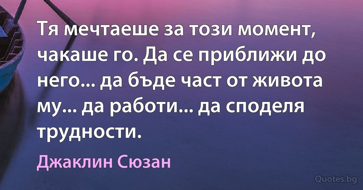 Тя мечтаеше за този момент, чакаше го. Да се приближи до него... да бъде част от живота му... да работи... да споделя трудности. (Джаклин Сюзан)