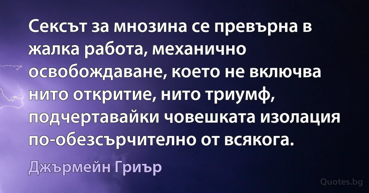 Сексът за мнозина се превърна в жалка работа, механично освобождаване, което не включва нито откритие, нито триумф, подчертавайки човешката изолация по-обезсърчително от всякога. (Джърмейн Гриър)