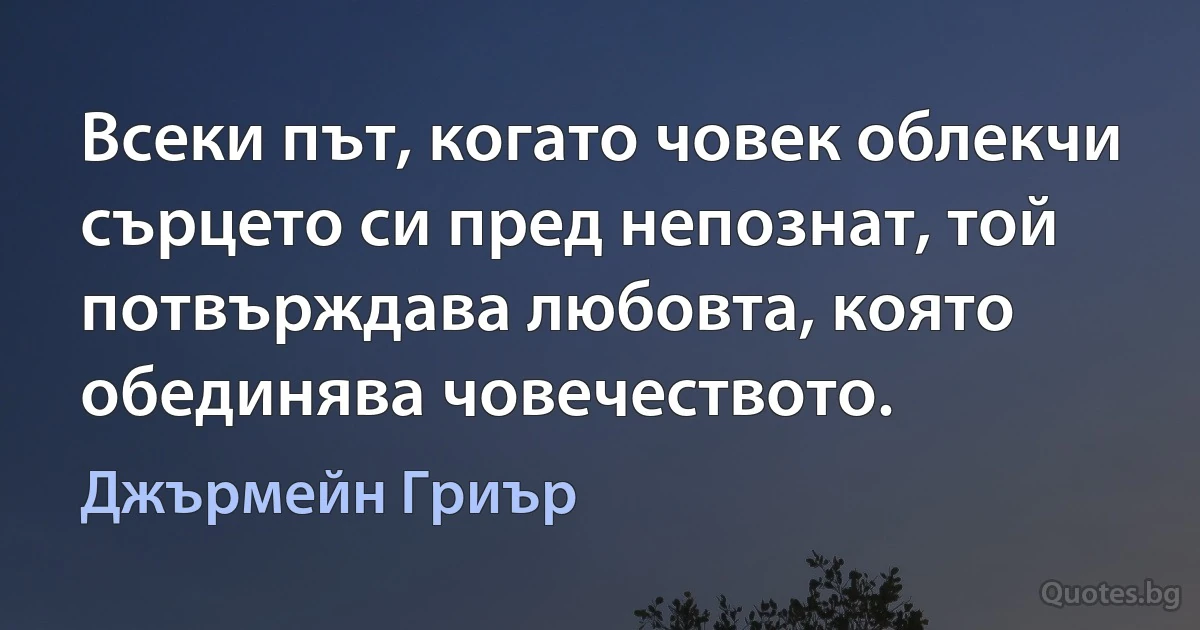 Всеки път, когато човек облекчи сърцето си пред непознат, той потвърждава любовта, която обединява човечеството. (Джърмейн Гриър)