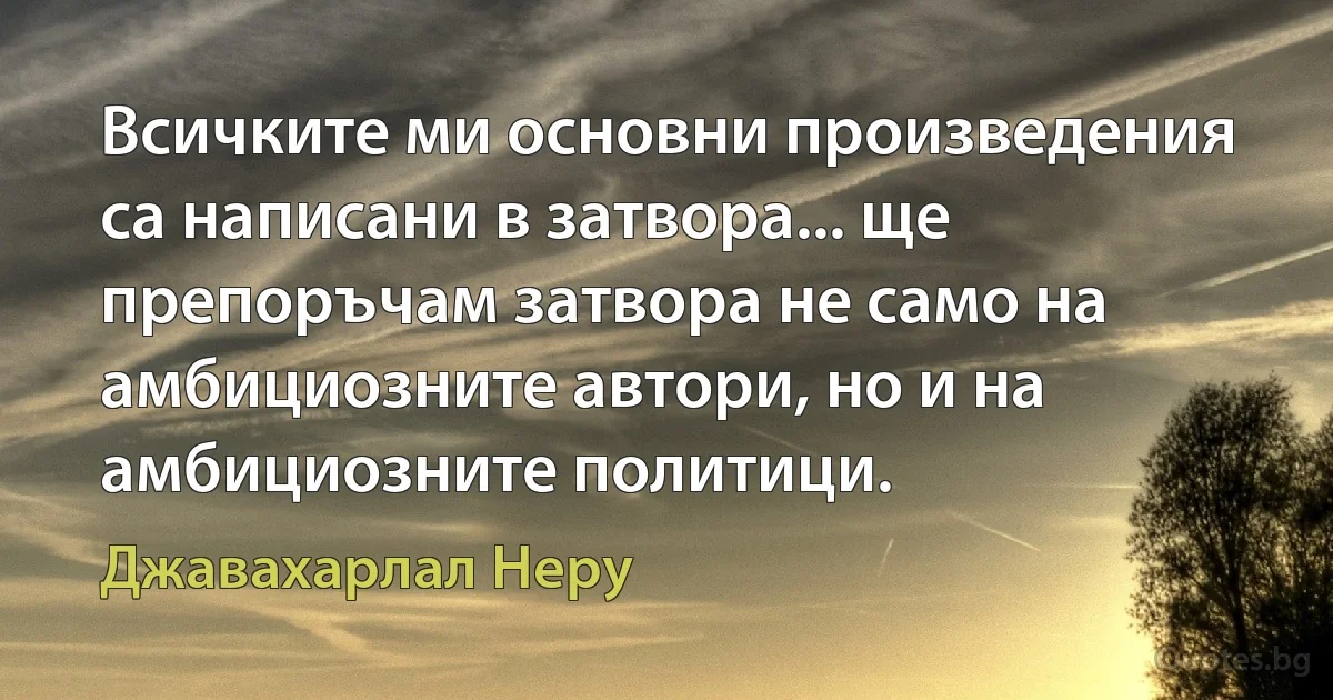 Всичките ми основни произведения са написани в затвора... ще препоръчам затвора не само на амбициозните автори, но и на амбициозните политици. (Джавахарлал Неру)