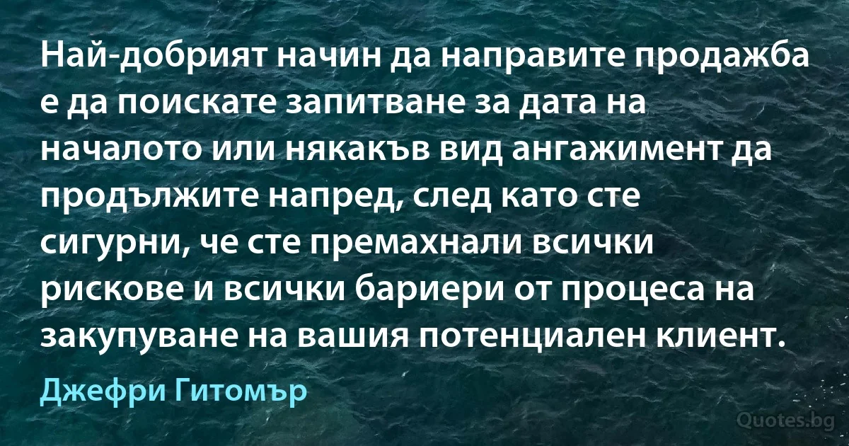 Най-добрият начин да направите продажба е да поискате запитване за дата на началото или някакъв вид ангажимент да продължите напред, след като сте сигурни, че сте премахнали всички рискове и всички бариери от процеса на закупуване на вашия потенциален клиент. (Джефри Гитомър)