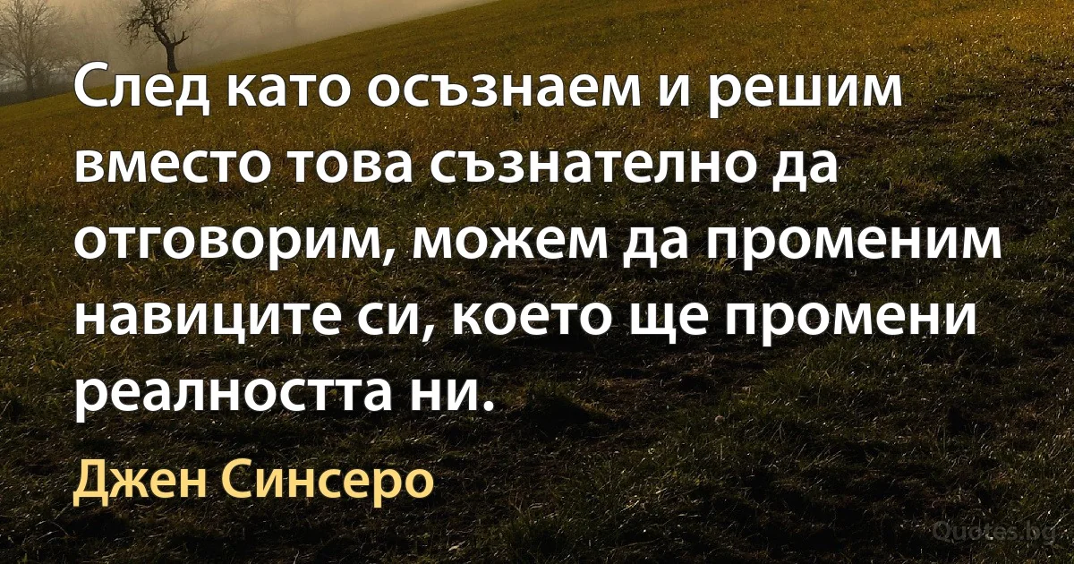 След като осъзнаем и решим вместо това съзнателно да отговорим, можем да променим навиците си, което ще промени реалността ни. (Джен Синсеро)