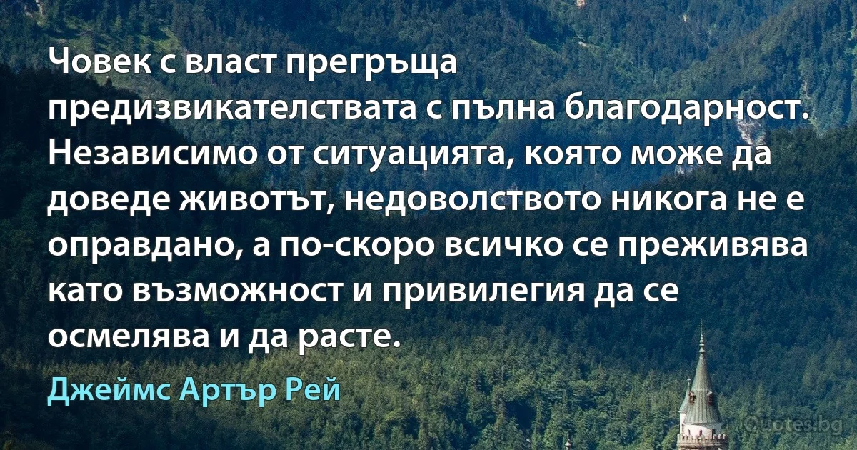 Човек с власт прегръща предизвикателствата с пълна благодарност. Независимо от ситуацията, която може да доведе животът, недоволството никога не е оправдано, а по-скоро всичко се преживява като възможност и привилегия да се осмелява и да расте. (Джеймс Артър Рей)