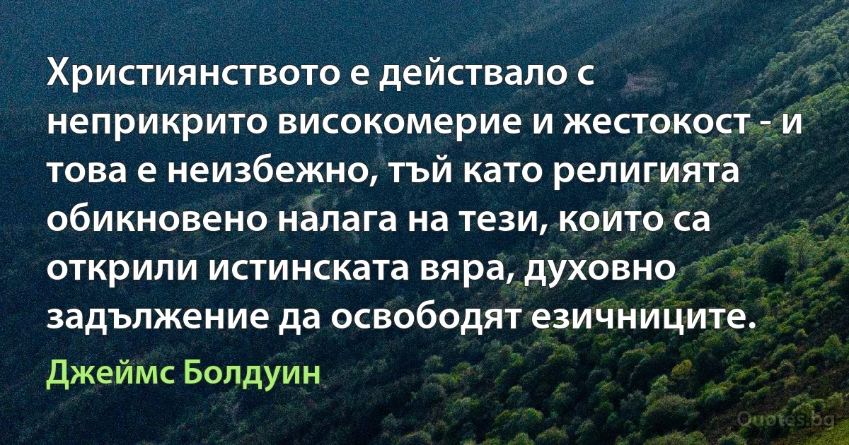 Християнството е действало с неприкрито високомерие и жестокост - и това е неизбежно, тъй като религията обикновено налага на тези, които са открили истинската вяра, духовно задължение да освободят езичниците. (Джеймс Болдуин)