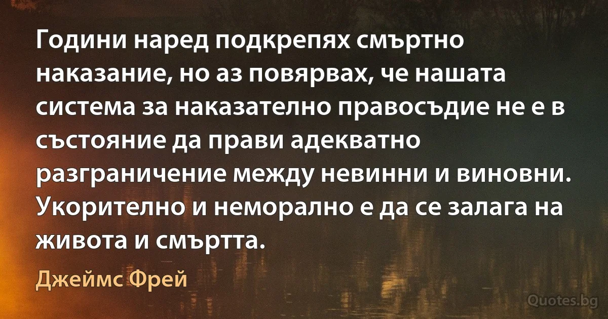 Години наред подкрепях смъртно наказание, но аз повярвах, че нашата система за наказателно правосъдие не е в състояние да прави адекватно разграничение между невинни и виновни. Укорително и неморално е да се залага на живота и смъртта. (Джеймс Фрей)