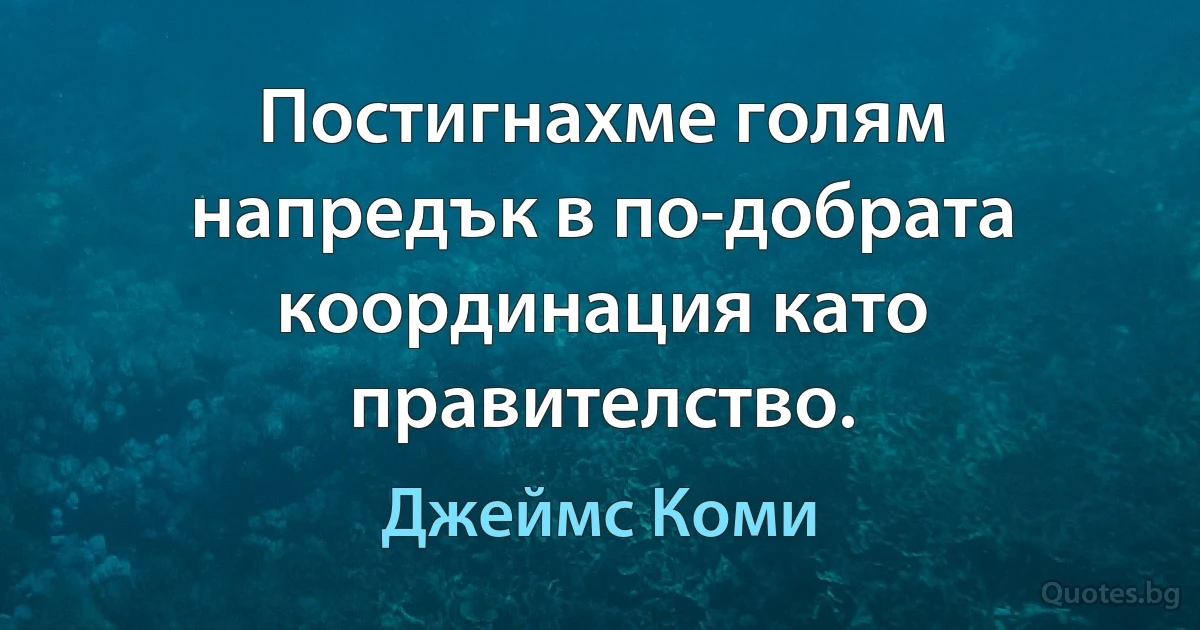 Постигнахме голям напредък в по-добрата координация като правителство. (Джеймс Коми)