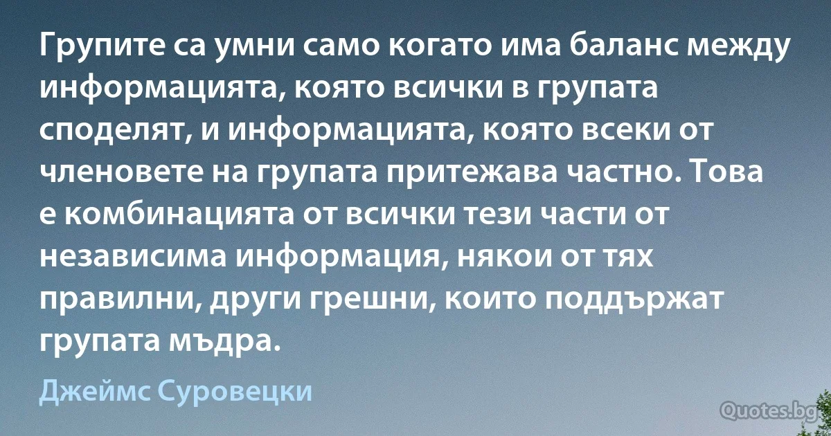 Групите са умни само когато има баланс между информацията, която всички в групата споделят, и информацията, която всеки от членовете на групата притежава частно. Това е комбинацията от всички тези части от независима информация, някои от тях правилни, други грешни, които поддържат групата мъдра. (Джеймс Суровецки)