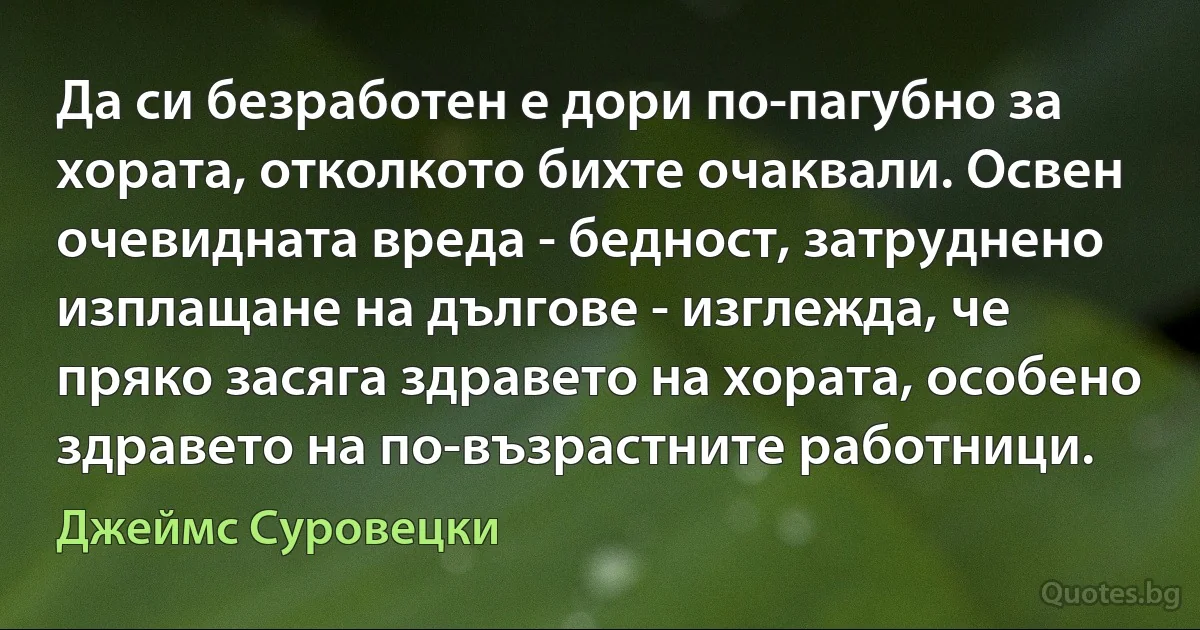 Да си безработен е дори по-пагубно за хората, отколкото бихте очаквали. Освен очевидната вреда - бедност, затруднено изплащане на дългове - изглежда, че пряко засяга здравето на хората, особено здравето на по-възрастните работници. (Джеймс Суровецки)