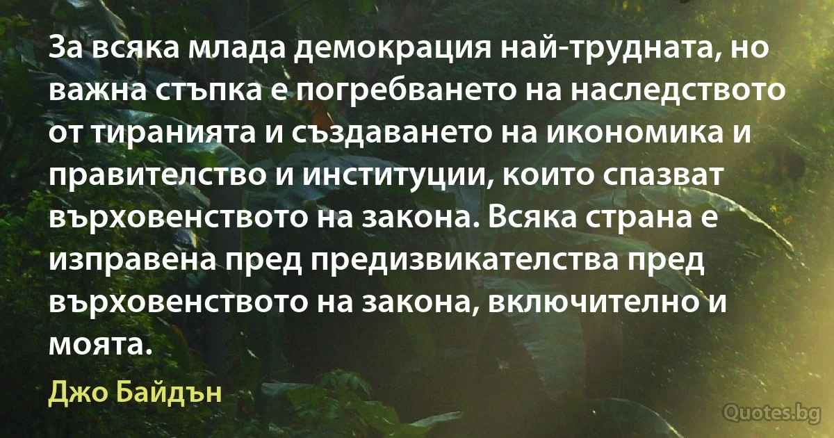 За всяка млада демокрация най-трудната, но важна стъпка е погребването на наследството от тиранията и създаването на икономика и правителство и институции, които спазват върховенството на закона. Всяка страна е изправена пред предизвикателства пред върховенството на закона, включително и моята. (Джо Байдън)