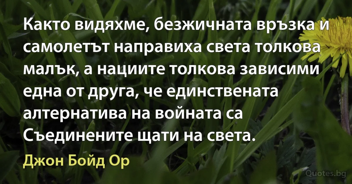 Както видяхме, безжичната връзка и самолетът направиха света толкова малък, а нациите толкова зависими една от друга, че единствената алтернатива на войната са Съединените щати на света. (Джон Бойд Ор)