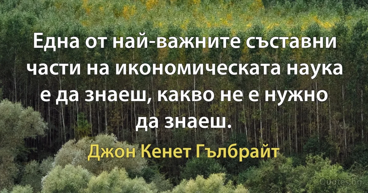 Една от най-важните съставни части на икономическата наука е да знаеш, какво не е нужно да знаеш. (Джон Кенет Гълбрайт)