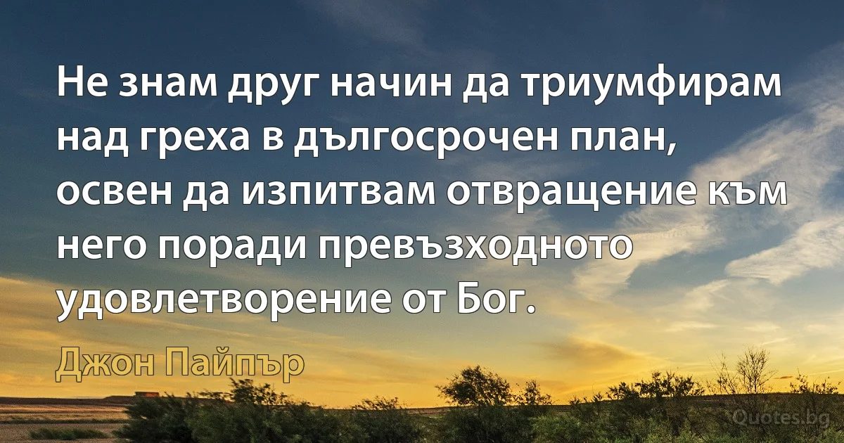 Не знам друг начин да триумфирам над греха в дългосрочен план, освен да изпитвам отвращение към него поради превъзходното удовлетворение от Бог. (Джон Пайпър)