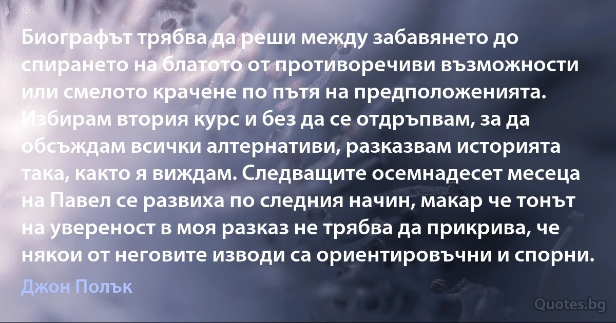 Биографът трябва да реши между забавянето до спирането на блатото от противоречиви възможности или смелото крачене по пътя на предположенията. Избирам втория курс и без да се отдръпвам, за да обсъждам всички алтернативи, разказвам историята така, както я виждам. Следващите осемнадесет месеца на Павел се развиха по следния начин, макар че тонът на увереност в моя разказ не трябва да прикрива, че някои от неговите изводи са ориентировъчни и спорни. (Джон Полък)