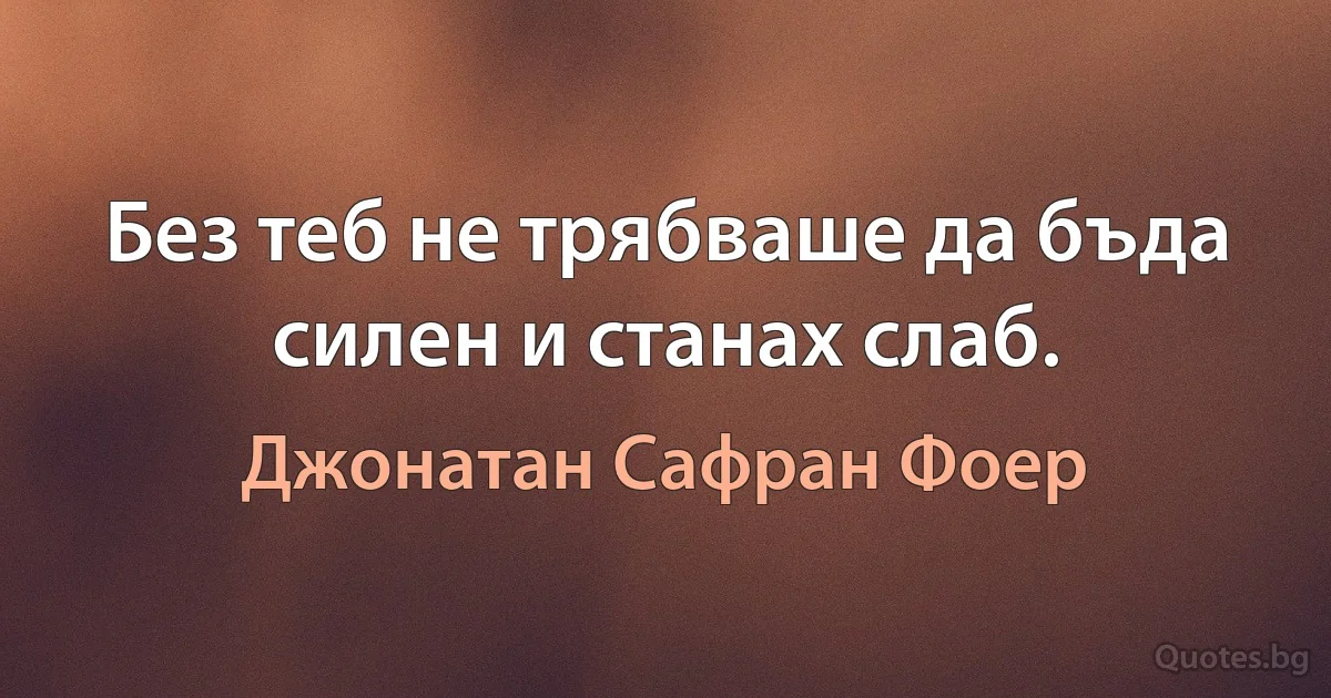 Без теб не трябваше да бъда силен и станах слаб. (Джонатан Сафран Фоер)