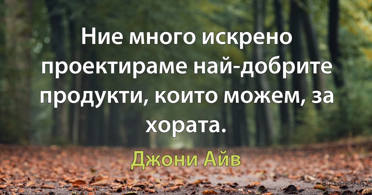 Ние много искрено проектираме най-добрите продукти, които можем, за хората. (Джони Айв)