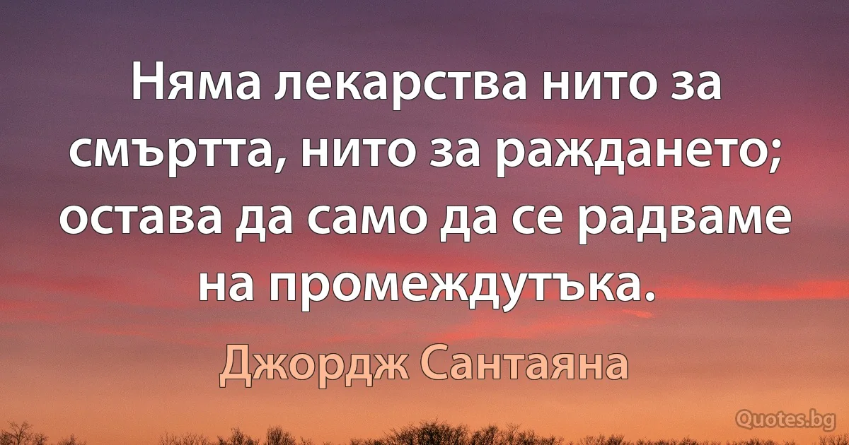 Няма лекарства нито за смъртта, нито за раждането; остава да само да се радваме на промеждутъка. (Джордж Сантаяна)