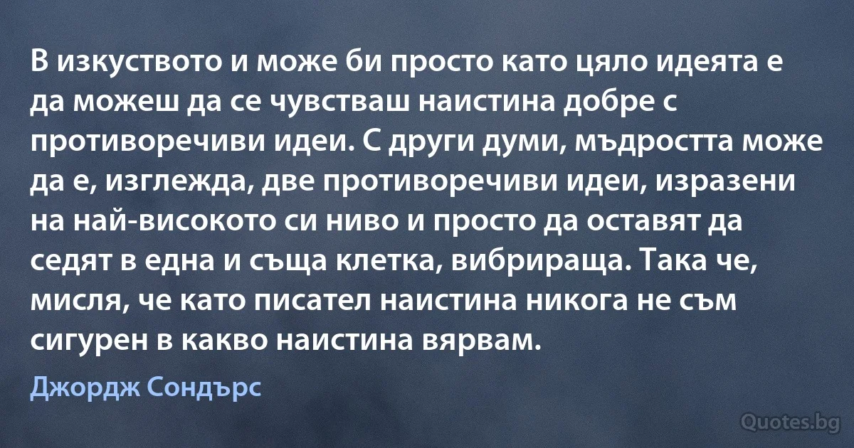 В изкуството и може би просто като цяло идеята е да можеш да се чувстваш наистина добре с противоречиви идеи. С други думи, мъдростта може да е, изглежда, две противоречиви идеи, изразени на най-високото си ниво и просто да оставят да седят в една и съща клетка, вибрираща. Така че, мисля, че като писател наистина никога не съм сигурен в какво наистина вярвам. (Джордж Сондърс)