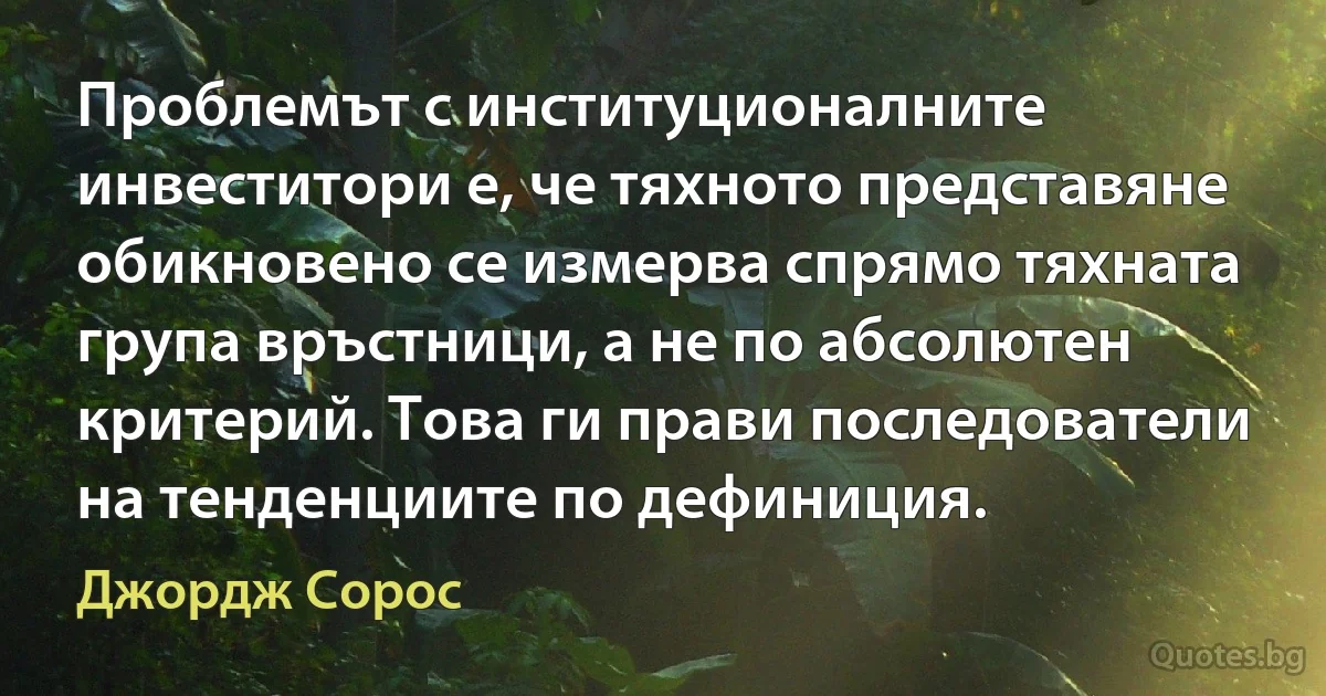 Проблемът с институционалните инвеститори е, че тяхното представяне обикновено се измерва спрямо тяхната група връстници, а не по абсолютен критерий. Това ги прави последователи на тенденциите по дефиниция. (Джордж Сорос)