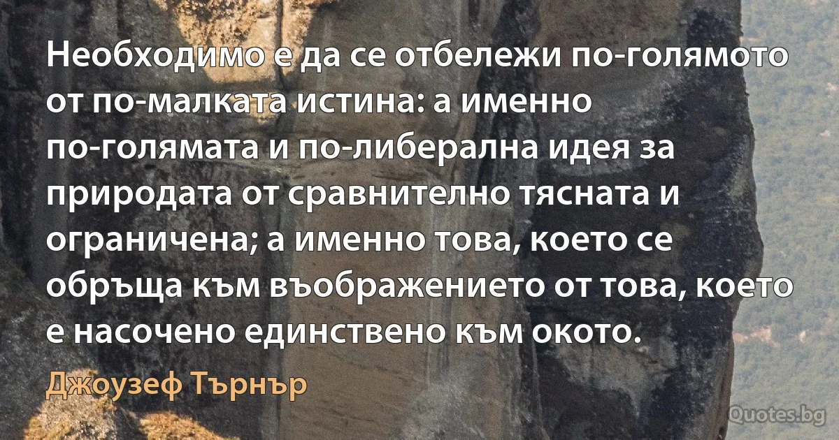 Необходимо е да се отбележи по-голямото от по-малката истина: а именно по-голямата и по-либерална идея за природата от сравнително тясната и ограничена; а именно това, което се обръща към въображението от това, което е насочено единствено към окото. (Джоузеф Търнър)