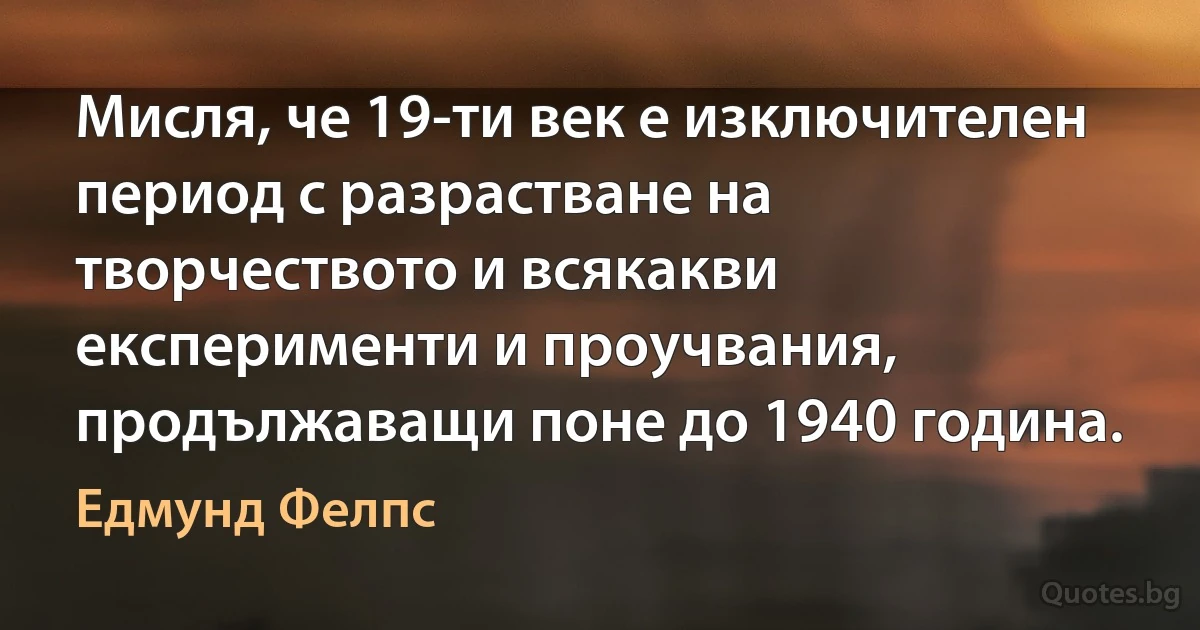 Мисля, че 19-ти век е изключителен период с разрастване на творчеството и всякакви експерименти и проучвания, продължаващи поне до 1940 година. (Едмунд Фелпс)