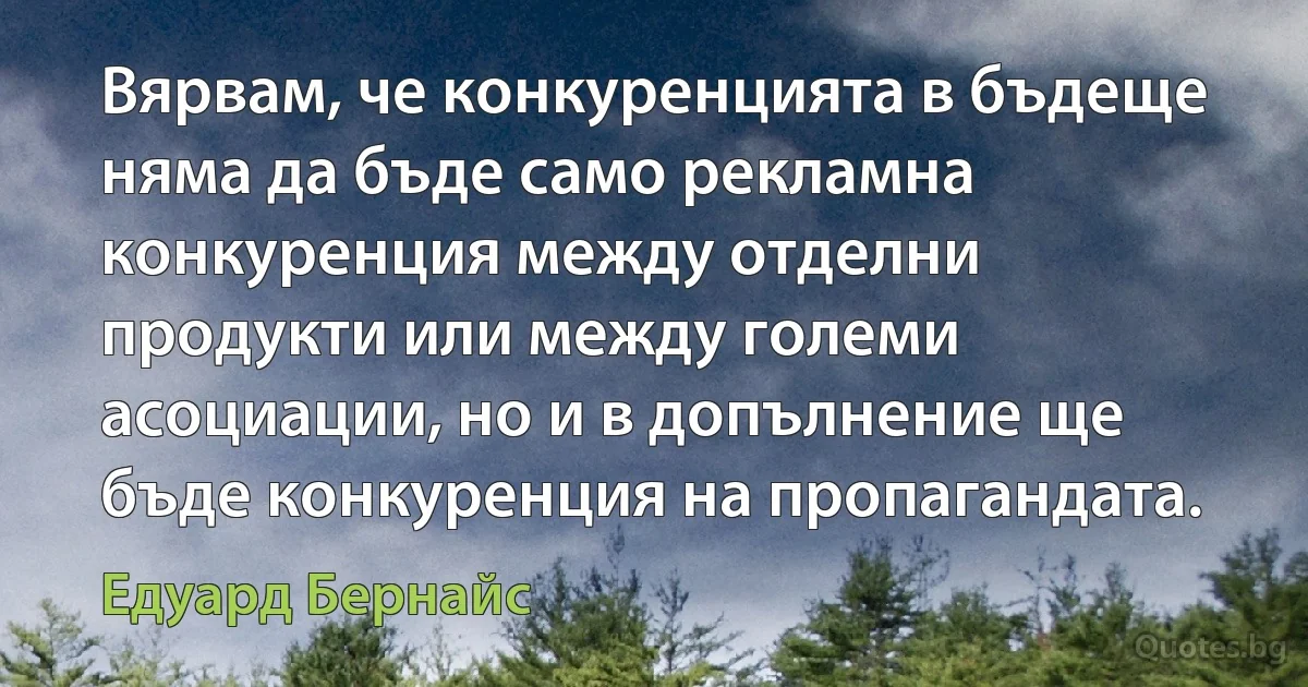 Вярвам, че конкуренцията в бъдеще няма да бъде само рекламна конкуренция между отделни продукти или между големи асоциации, но и в допълнение ще бъде конкуренция на пропагандата. (Едуард Бернайс)