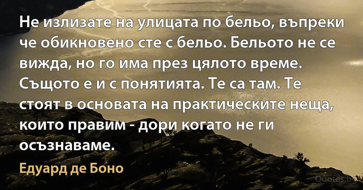 Не излизате на улицата по бельо, въпреки че обикновено сте с бельо. Бельото не се вижда, но го има през цялото време. Същото е и с понятията. Те са там. Те стоят в основата на практическите неща, които правим - дори когато не ги осъзнаваме. (Едуард де Боно)