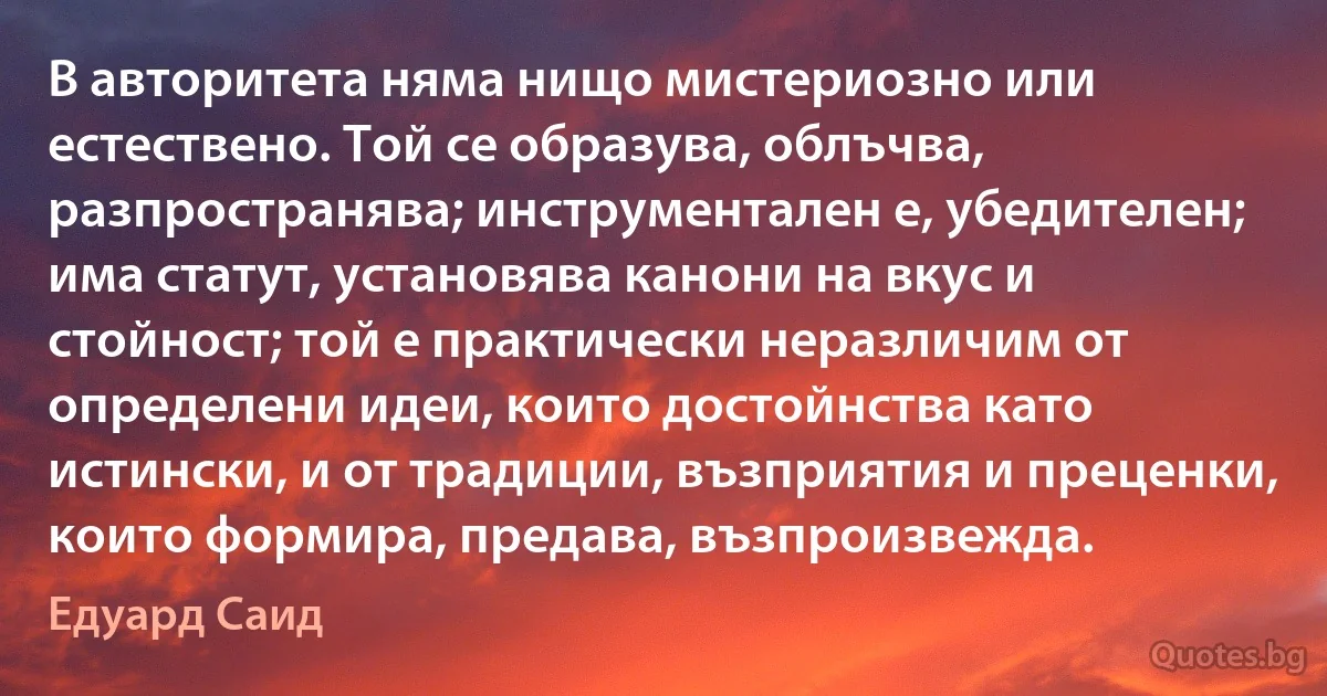 В авторитета няма нищо мистериозно или естествено. Той се образува, облъчва, разпространява; инструментален е, убедителен; има статут, установява канони на вкус и стойност; той е практически неразличим от определени идеи, които достойнства като истински, и от традиции, възприятия и преценки, които формира, предава, възпроизвежда. (Едуард Саид)