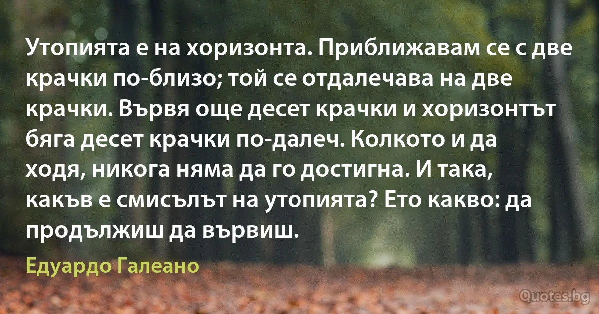 Утопията е на хоризонта. Приближавам се с две крачки по-близо; той се отдалечава на две крачки. Вървя още десет крачки и хоризонтът бяга десет крачки по-далеч. Колкото и да ходя, никога няма да го достигна. И така, какъв е смисълът на утопията? Ето какво: да продължиш да вървиш. (Едуардо Галеано)