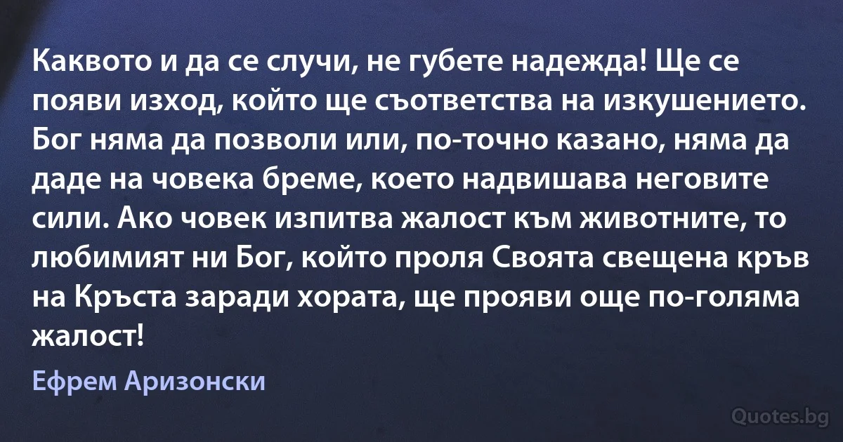 Каквото и да се случи, не губете надежда! Ще се появи изход, който ще съответства на изкушението.
Бог няма да позволи или, по-точно казано, няма да даде на човека бреме, което надвишава неговите сили. Ако човек изпитва жалост към животните, то любимият ни Бог, който проля Своята свещена кръв
на Кръста заради хората, ще прояви още по-голяма жалост! (Ефрем Аризонски)