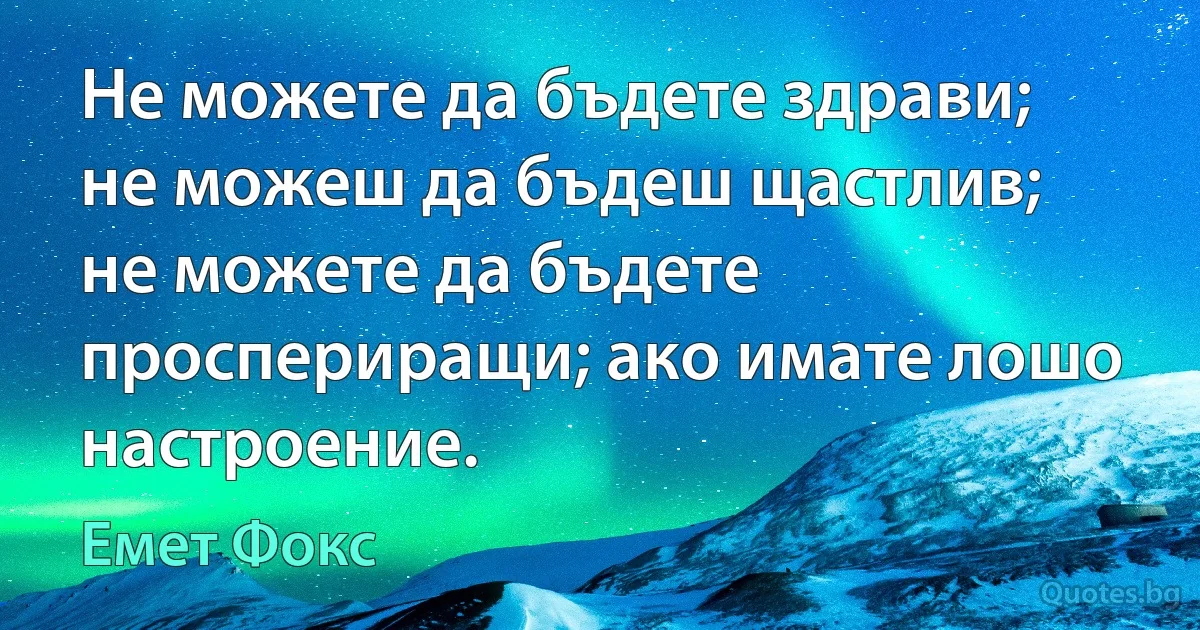 Не можете да бъдете здрави; не можеш да бъдеш щастлив; не можете да бъдете проспериращи; ако имате лошо настроение. (Емет Фокс)