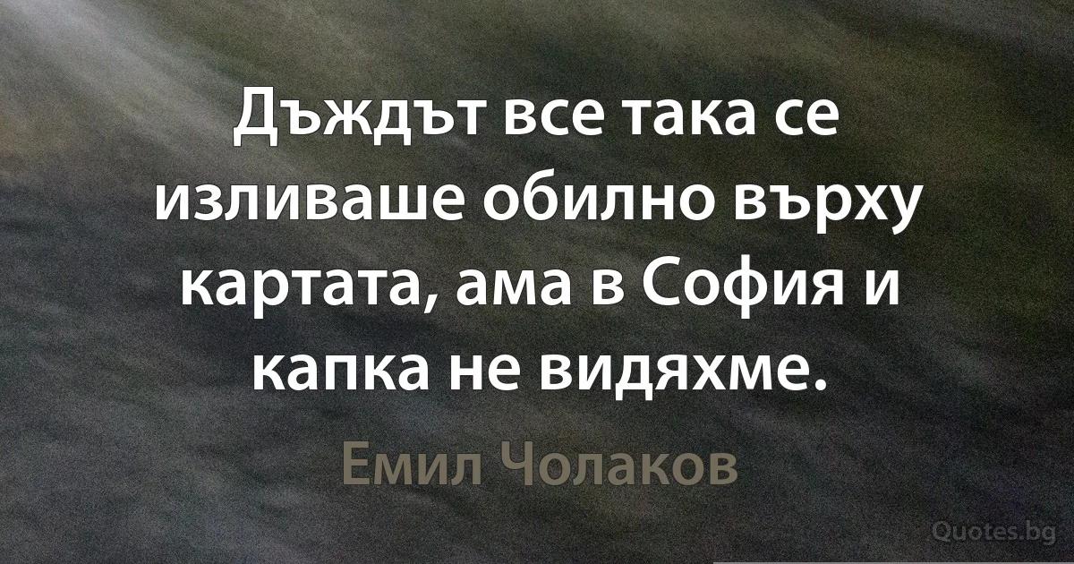 Дъждът все така се изливаше обилно върху картата, ама в София и капка не видяхме. (Емил Чолаков)