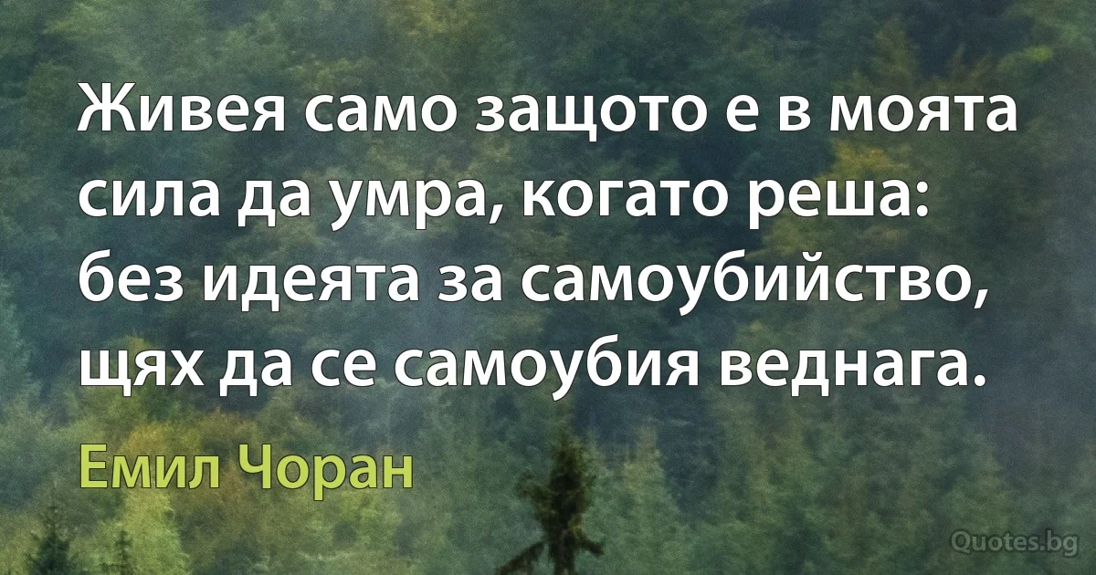 Живея само защото е в моята сила да умра, когато реша: без идеята за самоубийство, щях да се самоубия веднага. (Емил Чоран)